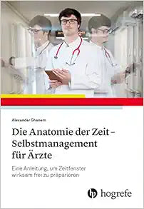Die Anatomie der Zeit – Selbstmanagement für Ärzte: Eine Anleitung, um Zeitfenster wirksam frei zu präparieren