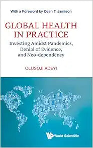 Global Health In Practice: Investing Amidst Pandemics, Denial Of Evidence, And Neo-dependency (World Scientific Series In Health Investment And Financing)